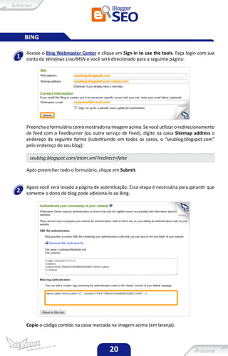 BING

     Acesse o Bing Webmaster Center e clique em Sign in to use the tools. Faça login com sua
1.   conta do Windows Live/MSN e você será direcionado para a seguinte página:




     Preencha o formulário como mostrado na imagem acima. Se você utilizar o redirecionamento
     de feed com o Feedburner (ou outro serviço de Feed), digite na caixa Sitemap address o
     endereço da seguinte forma (substituindo em todos os casos, o “seublog.blogspot.com”
     pelo endereço do seu blog):

      seublog.blogspot.com/atom.xml?redirect=false

     Após preencher todo o formulário, clique em Submit.


     Agora você será levado a página de autenticação. Essa etapa é necessária para garantir que
2.   somente o dono do blog pode adicioná-lo ao Bing.




     Copie o código contido na caixa marcada na imagem acima (em laranja).



                                            20
 