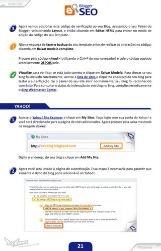 Agora vamos adicionar este código de verificação ao seu Blog, acessando o seu Painel do
3.   Blogger, selecionando Layout, e então clicando em Editar HTML para entrar no modo de
     edição do código do seu Template.

     Não se esqueça de fazer o backup do seu template antes de realizar as alterações no código,
     clicando em Baixar modelo completo.

     Procure pelo código <head> (utilizando o Ctrl+F do seu navegador) e cole o código copiado
     anteriormente DEPOIS dele.

     Visualize para verificar se está tudo correto e clique em Salvar Modelo. Para checar se seu
     blog foi incluído corretamente, acesse a lista de sites e clique no endereço do seu blog para
     testar a autenticação. Se o painel do seu site abrir normalmente, seu blog foi reconhecido
     com êxito. Para consultar o status da indexação do seu blog no Bing, consulte periodicamente
     o Bing Webmaster Center.



 YAHOO!

     Acesse o Yahoo! Site Explorer e clique em My Sites. Faça login com sua conta do Yahoo! e
1.   você será direcionado para a página de sites adicionados. Agora procure pela caixa mostrada
     na imagem abaixo:




     Digite o endereço do seu blog e clique em Add My Site.


     Agora você será levado à página de autenticação. Essa etapa é necessária para garantir que
2.   somente o dono do blog pode adicioná-lo ao Yahoo!.




                                              21
 