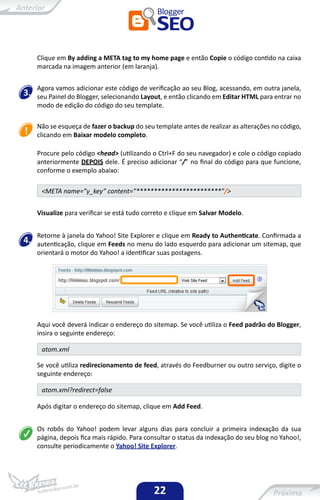 Clique em By adding a META tag to my home page e então Copie o código contido na caixa
     marcada na imagem anterior (em laranja).


     Agora vamos adicionar este código de verificação ao seu Blog, acessando, em outra janela,
3.   seu Painel do Blogger, selecionando Layout, e então clicando em Editar HTML para entrar no
     modo de edição do código do seu template.

     Não se esqueça de fazer o backup do seu template antes de realizar as alterações no código,
     clicando em Baixar modelo completo.

     Procure pelo código <head> (utilizando o Ctrl+F do seu navegador) e cole o código copiado
     anteriormente DEPOIS dele. É preciso adicionar “/” no final do código para que funcione,
     conforme o exemplo abaixo:

      <META name=”y_key” content=”************************”/>


     Visualize para verificar se está tudo correto e clique em Salvar Modelo.


     Retorne à janela do Yahoo! Site Explorer e clique em Ready to Authenticate. Confirmada a
4.   autenticação, clique em Feeds no menu do lado esquerdo para adicionar um sitemap, que
     orientará o motor do Yahoo! a identificar suas postagens.




     Aqui você deverá indicar o endereço do sitemap. Se você utiliza o Feed padrão do Blogger,
     insira o seguinte endereço:

      atom.xml

     Se você utiliza redirecionamento de feed, através do Feedburner ou outro serviço, digite o
     seguinte endereço:

      atom.xml?redirect=false

     Após digitar o endereço do sitemap, clique em Add Feed.


     Os robôs do Yahoo! podem levar alguns dias para concluir a primeira indexação da sua
     página, depois fica mais rápido. Para consultar o status da indexação do seu blog no Yahoo!,
     consulte periodicamente o Yahoo! Site Explorer.




                                             22
 