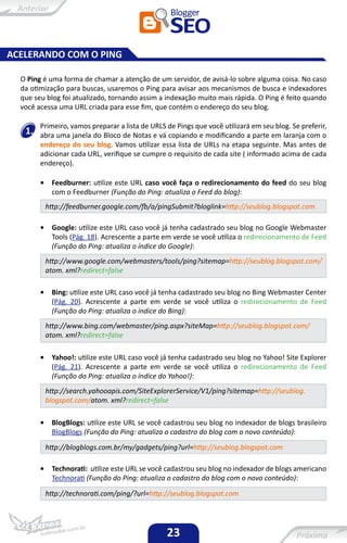 ACELERANDO COM O PING

  O Ping é uma forma de chamar a atenção de um servidor, de avisá-lo sobre alguma coisa. No caso
  da otimização para buscas, usaremos o Ping para avisar aos mecanismos de busca e indexadores
  que seu blog foi atualizado, tornando assim a indexação muito mais rápida. O Ping é feito quando
  você acessa uma URL criada para esse fim, que contém o endereço do seu blog.

        Primeiro, vamos preparar a lista de URLS de Pings que você utilizará em seu blog. Se preferir,
   1.   abra uma janela do Bloco de Notas e vá copiando e modificando a parte em laranja com o
        endereço do seu blog. Vamos utilizar essa lista de URLs na etapa seguinte. Mas antes de
        adicionar cada URL, verifique se cumpre o requisito de cada site ( informado acima de cada
        endereço).

        •    Feedburner: utilize este URL caso você faça o redirecionamento do feed do seu blog
             com o Feedburner (Função do Ping: atualiza o Feed do blog):
            http://feedburner.google.com/fb/a/pingSubmit?bloglink=http://seublog.blogspot.com

        •    Google: utilize este URL caso você já tenha cadastrado seu blog no Google Webmaster
             Tools (Pág. 18). Acrescente a parte em verde se você utiliza o redirecionamento de Feed
             (Função do Ping: atualiza o índice do Google):
            http://www.google.com/webmasters/tools/ping?sitemap=http://seublog.blogspot.com/
            atom. xml?redirect=false

        •    Bing: utilize este URL caso você já tenha cadastrado seu blog no Bing Webmaster Center
             (Pág. 20). Acrescente a parte em verde se você utiliza o redirecionamento de Feed
             (Função do Ping: atualiza o índice do Bing):
            http://www.bing.com/webmaster/ping.aspx?siteMap=http://seublog.blogspot.com/
            atom. xml?redirect=false

        •    Yahoo!: utilize este URL caso você já tenha cadastrado seu blog no Yahoo! Site Explorer
             (Pág. 21). Acrescente a parte em verde se você utiliza o redirecionamento de Feed
             (Função do Ping: atualiza o índice do Yahoo!):
            http://search.yahooapis.com/SiteExplorerService/V1/ping?sitemap=http://seublog.
            blogspot.com/atom. xml?redirect=false

        •    BlogBlogs: utilize este URL se você cadastrou seu blog no indexador de blogs brasileiro
             BlogBlogs (Função do Ping: atualiza o cadastro do blog com o novo conteúdo):
            http://blogblogs.com.br/my/gadgets/ping?url=http://seublog.blogspot.com

        •    Technorati: utilize este URL se você cadastrou seu blog no indexador de blogs americano
             Technorati (Função do Ping: atualiza o cadastro do blog com o novo conteúdo):

            http://technorati.com/ping/?url=http://seublog.blogspot.com




                                                 23
 