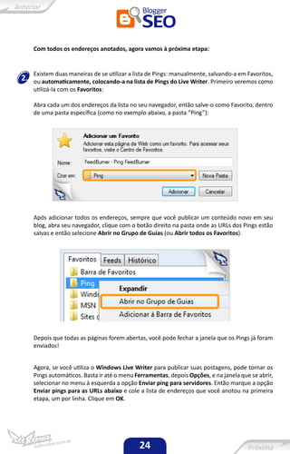 Com todos os endereços anotados, agora vamos à próxima etapa:


     Existem duas maneiras de se utilizar a lista de Pings: manualmente, salvando-a em Favoritos,
2.   ou automaticamente, colocando-a na lista de Pings do Live Writer. Primeiro veremos como
     utilizá-la com os Favoritos:

     Abra cada um dos endereços da lista no seu navegador, então salve-o como Favorito, dentro
     de uma pasta específica (como no exemplo abaixo, a pasta “Ping”):




     Após adicionar todos os endereços, sempre que você publicar um conteúdo novo em seu
     blog, abra seu navegador, clique com o botão direito na pasta onde as URLs dos Pings estão
     salvas e então selecione Abrir no Grupo de Guias (ou Abrir todos os Favoritos).




     Depois que todas as páginas forem abertas, você pode fechar a janela que os Pings já foram
     enviados!


     Agora, se você utiliza o Windows Live Writer para publicar suas postagens, pode tornar os
     Pings automáticos. Basta ir até o menu Ferramentas, depois Opções, e na janela que se abrir,
     selecionar no menu à esquerda a opção Enviar ping para servidores. Então marque a opção
     Enviar pings para as URLs abaixo e cole a lista de endereços que você anotou na primeira
     etapa, um por linha. Clique em OK.




                                             24
 