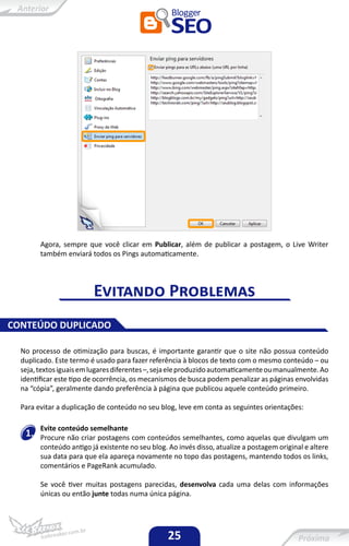 Agora, sempre que você clicar em Publicar, além de publicar a postagem, o Live Writer
        também enviará todos os Pings automaticamente.




                         Evitando Problemas
CONTEÚDO DUPLICADO

  No processo de otimização para buscas, é importante garantir que o site não possua conteúdo
  duplicado. Este termo é usado para fazer referência à blocos de texto com o mesmo conteúdo – ou
  seja, textos iguais em lugares diferentes –, seja ele produzido automaticamente ou manualmente. Ao
  identificar este tipo de ocorrência, os mecanismos de busca podem penalizar as páginas envolvidas
  na “cópia”, geralmente dando preferência à página que publicou aquele conteúdo primeiro.

  Para evitar a duplicação de conteúdo no seu blog, leve em conta as seguintes orientações:

        Evite conteúdo semelhante
   1.   Procure não criar postagens com conteúdos semelhantes, como aquelas que divulgam um
        conteúdo antigo já existente no seu blog. Ao invés disso, atualize a postagem original e altere
        sua data para que ela apareça novamente no topo das postagens, mantendo todos os links,
        comentários e PageRank acumulado.

        Se você tiver muitas postagens parecidas, desenvolva cada uma delas com informações
        únicas ou então junte todas numa única página.




                                                  25
 