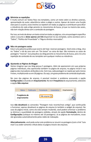 Minimize as repetições
2.   É muito comum ver textos fixos nos templates, como um texto sobre os direitos autorais,
     apresentação do autor, advertência sobre o plágio e outros. Apesar de terem uma função
     clara para o usuário, esses trechos se repetem em todas as páginas e contribuem para diluir
     a relevância de cada artigo perante os mecanismos de busca, já que na maioria das vezes,
     não tem relação direta com o conteúdo da postagem.

     Por isso, ao invés de deixar um texto visível em todas as páginas, crie uma postagem específica
     sobre o assunto e deixe apenas um link disponível no seu template, como acontece com o
     “Sobre”, “Política de Privacidade” e “Alguns direitos reservados”.


     Não crie postagens vazias
3.   Esta é uma péssima prática que ocorre até hoje: reservar postagens. Você visita o blog, clica
     no “Sobre” e dá de cara com um “Em breve” ou coisa do tipo. São inúmeros os casos de
     postagens “reserva”. Isso prejudica seu blog perante os mecanismos de busca, pois cria uma
     repetição do conteúdo do seu template sem qualquer motivo ou relevância.


     Ajustando as Páginas do Blogger
4.   Vamos imaginar que seu blog possua 5 postagens. Além de aparecerem em suas próprias
     páginas individuais, elas aparecerão também na página de arquivo, na página inicial e nas
     páginas dos marcadores atribuídos à ela. Com isso, cada postagem se repete por pelo menos
     4 vezes, multiplicando-as em 20 páginas. Ou seja, um grave problema de conteúdo duplicado.

     No caso das páginas de arquivo, é possível resolver o problema acessando a opção
     Configurações e clicando em Arquivamento. No item Frequência de arquivamento, selecione
     a opção Não arquivar.




     Isso não desativará os comandos “Postagem mais recente/mais antiga”, que continuarão
     a funcionar; apenas desativará as páginas de arquivo (e também o widget de arquivo). No
     caso da página inicial, como ela está sempre mudando, você poderá amenizar o problema
     se diminuir a quantidade de postagens exibidas, através da opção Formatação, dentro de
     Configurações (coloque no máximo até 10 postagens). Já as páginas de marcadores, essas
     são ignoradas automaticamente pelos robôs de indexação.

     Alternativamente, você pode evitar este problema se resumir as postagens (com o link “Leia
     mais”) ou exibir somente o título delas na página inicial e de arquivos.




                                               26
 