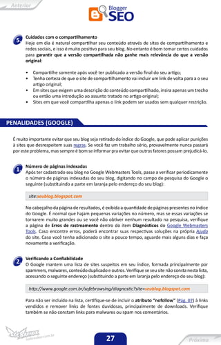 Cuidados com o compartilhamento
   5.   Hoje em dia é natural compartilhar seu conteúdo através de sites de compartilhamento e
        redes sociais, e isso é muito positivo para seu blog. No entanto é bom tomar certos cuidados
        para garantir que a versão compartilhada não ganhe mais relevância do que a versão
        original:

        •    Compartilhe somente após você ter publicado a versão final do seu artigo;
        •    Tenha certeza de que o site de compartilhamento vai incluir um link de volta para a o seu
             artigo original;
        •    Em sites que exigem uma descrição do conteúdo compartilhado, insira apenas um trecho
             ou então uma introdução ao assunto tratado no artigo original;
        •    Sites em que você compartilha apenas o link podem ser usados sem qualquer restrição.



PENALIDADES (GOOGLE)

  É muito importante evitar que seu blog seja retirado do índice do Google, que pode aplicar punições
  à sites que desrespeitem suas regras. Se você faz um trabalho sério, provavelmente nunca passará
  por este problema, mas sempre é bom se informar pra evitar que outros fatores possam prejudicá-lo.


        Número de páginas indexadas
   1.   Após ter cadastrado seu blog no Google Webmasters Tools, passe a verificar periodicamente
        o número de páginas indexadas do seu blog, digitando no campo de pesquisa do Google o
        seguinte (substituindo a parte em laranja pelo endereço do seu blog):

            site:seublog.blogspot.com

        No cabeçalho da página de resultados, é exibida a quantidade de páginas presentes no índice
        do Google. É normal que hajam pequenas variações no número, mas se essas variações se
        tornarem muito grandes ou se você não obtiver nenhum resultado na pesquisa, verifique
        a página de Erros de rastreamento dentro do item Diagnósticos do Google Webmasters
        Tools. Caso encontre erros, poderá encontrar suas respectivas soluções na própria Ajuda
        do site. Caso você tenha adicionado o site a pouco tempo, aguarde mais alguns dias e faça
        novamente a verificação.


        Verificando a Confiabilidade
   2.   O Google mantem uma lista de sites suspeitos em seu índice, formada principalmente por
        spammers, malwares, conteúdo duplicado e outros. Verifique se seu site não consta nesta lista,
        acessando o seguinte endereço (substituindo a parte em laranja pelo endereço do seu blog):

            http://www.google.com.br/safebrowsing/diagnostic?site=seublog.blogspot.com

        Para não ser incluído na lista, certifique-se de incluir o atributo “nofollow” (Pág. 07) à links
        vendidos e remover links de fontes duvidosas, principalmente de downloads. Verifique
        também se não constam links para malwares ou spam nos comentários.




                                                  27
 