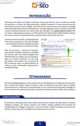 Introdução
 Desenvolver um blog é um trabalho cumulativo: tudo o que você faz, conta. E conforme o tempo
 vai passando e o arquivo do blog aumentando, também aumentam as visitas provenientes dos
 mecanismos de busca, como o Google. Essa fonte de visitas costuma ser muito superior ao tráfego
 direto (dos leitores que entram diretamente em seu blog, digitando a URL ou usando um favorito)
 e sites de referência (parceiros ou redes sociais, por exemplo), mas sempre pode ser maior. Para
 isso existe a Otimização para Buscas, ou SEO (acrônimo de Search Engine Optimization): técnicas
 que visam aprimorar o desempenho do seu site perante os mecanismos de busca.

 Usando as técnicas de SEO, seu blog aparecerá
 mais acima nas pesquisas, com uma variedade
  maior de palavras-chave, podendo aumentar
          drasticamente seu número de visitas.

 Além de aumentar o número de visitantes,
 essas técnicas também aumentam a qualidade
 dos mesmos, pois você estará atingindo mais
 eficientemente seu público-alvo, que pesquisa
 sobre os assuntos relevantes ao seu blog.
 No entanto, vale lembrar que as técnicas de
 SEO funcionam como um potencializador de
 visitas, ou seja, a otimização é proporcional à
 qualidade do blog.




                                   Otimizando
 No caso do Blogger/Blogspot, a maior parte das técnicas de SEO tem de ser aplicadas manualmente,
 pois o sistema não possui suporte à plug-ins, como no WordPress, que fazem todo o trabalho
 automaticamente – ainda que, ao custo de banda. Por isso, o processo de otimização no Blogger se
 torna um pouco mais extenso, mas pode ser aplicado por qualquer pessoa. Então, vamos começar?



CONFIGURAÇÕES

 O processo de otimização para buscas (SEO) cobre diversos aspectos do blog, desde o template,
 postagens, imagens, até serviços externos. No entanto, também podemos tirar proveito das
 configurações que o Blogger nos oferece, a fim de aumentar a eficiência do blog nos mecanismos
 de busca. Vamos aprender a configurá-lo corretamente para esse fim.




                                                   5
 