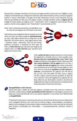 Basicamente, o Google interpreta um link que uma página atribui à outra como um “voto”, ou seja,
a Página A está dizendo que a Página B é relevante sobre determinado assunto; se diversas páginas
fizerem a mesma “afirmação”, o Google vai de fato interpretá-la como a mais relevante. Só que,
além da quantidade de links que uma página recebe, o Google também analisa a página que dá
o voto. Os votos dados por páginas mais “ importantes” (com o PageRank maior) pesam mais e
ajudam a tornar outras páginas mais “importantes” (aumentando seu PR).

Cada “voto” conta para aumentar seu PageRank, mas
  um voto de uma página com PR maior, conta mais.

Vale lembrar que o PageRank não diz respeito à um site
como um todo, ele mede as páginas individualmente,
ou seja, cada página dentro do seu blog tem um PR
diferente. Da mesma forma, cada página possui links
– portanto, votos – diferentes. Com isso em mente,
podemos considerar a existência de dois tipos de
links: os links internos (que apontam para páginas do
próprio site) e os links externos (que apontam para
páginas de outros sites).

                                          Todo o poder de voto da página (que tem o mesmo peso
                                          do PageRank) é dividido entre os links contidos nela.
                                          Quanto maior for a quantidade links, mais “fraco” será
                                          o voto recebido por cada página linkada. Note que você
                                          não estará dividindo o PR da página entre os links, e
                                          sim o poder de voto da página (que existe justamente
                                          com o propósito de ser atribuído à outras páginas). Com
                                          isso, torna-se necessário equilibrar os links internos e
                                          externos, principalmente em páginas com PR alto (e
                                          por sua vez, com alto poder de voto, como a página
                                          inicial). A seguir, veremos formas equilibrar os tipos de
                                          link e otimizar o fluxo de PageRank nas páginas do seu
                                          blog. Observe que otimizações visando o aumento de
                                          PageRank levam algum tempo até serem completamente
                                          absorvidas pelos mecanismos de busca.

      Navegabilidade e Links internos
 1.   Como você sabe, o poder de voto das páginas é dividido entre links internos e externos.
      Portanto, o ideal é possuir maior quantidade de links internos em cada página, para que seu
      blog seja o maior beneficiado com o seu próprio PageRank. E como fazer isso? Melhorando
      a navegabilidade.

      É importante tanto para o usuário quanto para os mecanismos de busca que seu blog tenha
      uma navegação eficiente, com links para os últimos artigos, recomendações, marcadores,
      página inicial, postagens relacionadas, artigos complementares e tudo mais que for relevante
      para facilitar o localização das informações – e consequentemente, distribuir melhor o
      PageRank.




                                                8
 