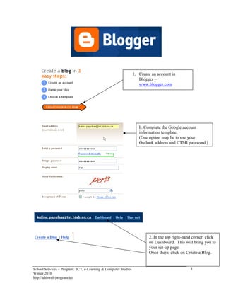 1. Create an account in
                                                                   Blogger –
                                                                   www.blogger.com




                                                                   b. Complete the Google account
                                                                   information template.
                                                                   (One option may be to use your
                                                                   Outlook address and CTMI password.)




                                                                        2. In the top right-hand corner, click
                                                                        on Dashboard. This will bring you to
                                                                        your set-up page.
                                                                        Once there, click on Create a Blog.


School Services – Program: ICT, e-Learning & Computer Studies                                  1
Winter 2010
http://tdsbweb/program/ict
 