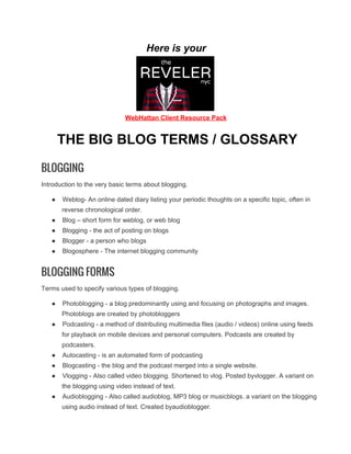 Here is your

WebHattan Client Resource Pack

THE BIG BLOG TERMS / GLOSSARY
BLOGGING
Introduction to the very basic terms about blogging.
●

Weblog­ An online dated diary listing your periodic thoughts on a specific topic, often in
reverse chronological order.

●

Blog – short form for weblog, or web blog

●

Blogging ­ the act of posting on blogs

●

Blogger ­ a person who blogs

●

Blogosphere ­ The internet blogging community

BLOGGING FORMS
Terms used to specify various types of blogging.
●

Photoblogging ­ a blog predominantly using and focusing on photographs and images.
Photoblogs are created by photobloggers

●

Podcasting ­ a method of distributing multimedia files (audio / videos) online using feeds
for playback on mobile devices and personal computers. Podcasts are created by
podcasters.

●

Autocasting ­ is an automated form of podcasting

●

Blogcasting ­ the blog and the podcast merged into a single website.

●

Vlogging ­ Also called video blogging. Shortened to vlog. Posted byvlogger. A variant on
the blogging using video instead of text.

●

Audioblogging ­ Also called audioblog, MP3 blog or musicblogs. a variant on the blogging
using audio instead of text. Created byaudioblogger.

 