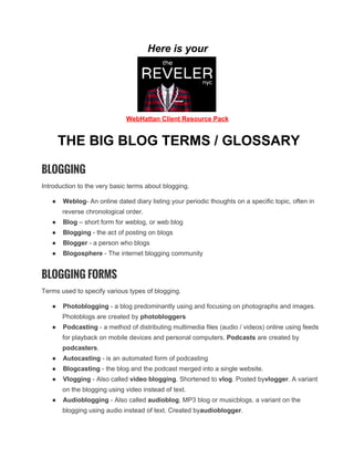 Here is your

WebHattan Client Resource Pack

THE BIG BLOG TERMS / GLOSSARY
BLOGGING
Introduction to the very basic terms about blogging.
●

Weblog­ An online dated diary listing your periodic thoughts on a specific topic, often in
reverse chronological order.

●

Blog – short form for weblog, or web blog

●

Blogging ­ the act of posting on blogs

●

Blogger ­ a person who blogs

●

Blogosphere ­ The internet blogging community

BLOGGING FORMS
Terms used to specify various types of blogging.
●

Photoblogging ­ a blog predominantly using and focusing on photographs and images.
Photoblogs are created by photobloggers

●

Podcasting ­ a method of distributing multimedia files (audio / videos) online using feeds
for playback on mobile devices and personal computers. Podcasts are created by
podcasters.

●

Autocasting ­ is an automated form of podcasting

●

Blogcasting ­ the blog and the podcast merged into a single website.

●

Vlogging ­ Also called video blogging. Shortened to vlog. Posted byvlogger. A variant
on the blogging using video instead of text.

●

Audioblogging ­ Also called audioblog, MP3 blog or musicblogs. a variant on the
blogging using audio instead of text. Created byaudioblogger.

 