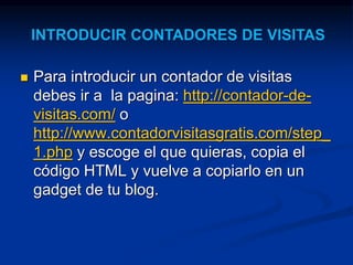  Para introducir un contador de visitas 
debes ir a la pagina: http://contador-de-visitas. 
com/ o 
http://www.contadorvisitasgratis.com/step_ 
1.php y escoge el que quieras, copia el 
código HTML y vuelve a copiarlo en un 
gadget de tu blog. 
 