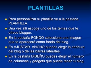  Para personalizar tu plantilla ve a la pestaña 
PLANTILLA. 
 Una vez allí escoge uno de los temas que te 
ofrece blogger. 
 En la pestaña FONDO selecciona una imagen 
que te aparecerá como fondo del blog. 
 En AJUSTAR ANCHO puedes elegir la anchura 
del blog o de las barras laterales. 
 En la pestaña DISEÑO puedes elegir el número 
de columnas y gadgets que puede tener tu blog. 
 