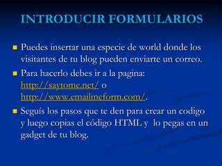  Puedes insertar una especie de world donde los 
visitantes de tu blog pueden enviarte un correo. 
 Para hacerlo debes ir a la pagina: 
http://saytome.net/ o 
http://www.emailmeform.com/. 
 Seguís los pasos que te den para crear un codigo 
y luego copias el código HTML y lo pegas en un 
gadget de tu blog. 
 