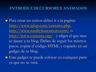  Para crear un cursos debes ir a la pagina: 
http://www.iglup.com/cursores.php, 
http://www.totallyfreecursors.com/ o 
http://www.cursores.org/ y eliges el que mas 
se ajuste a tu blog. Debes de seguir los mismos 
pasos, copiar el código HTML y copiarlo en un 
gadget de tu blog. 
 Este gadget se puede colocar en cualquier parte 
ya que no se verá. 
 