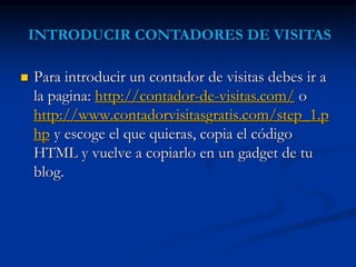 Para introducir un contador de visitas debes ir a 
la pagina: http://contador-de-visitas.com/ o 
http://www.contadorvisitasgratis.com/step_1.p 
hp y escoge el que quieras, copia el código 
HTML y vuelve a copiarlo en un gadget de tu 
blog. 
 