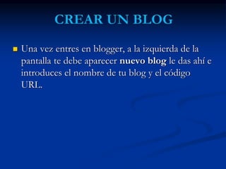 Una vez entres en blogger, a la izquierda de la 
pantalla te debe aparecer nuevo blog le das ahí e 
introduces el nombre de tu blog y el código 
URL. 
 
