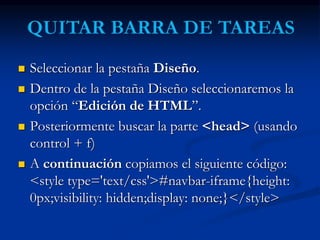  Seleccionar la pestaña Diseño. 
 Dentro de la pestaña Diseño seleccionaremos la 
opción “Edición de HTML”. 
 Posteriormente buscar la parte <head> (usando 
control + f) 
 A continuación copiamos el siguiente código: 
<style type='text/css'>#navbar-iframe{height: 
0px;visibility: hidden;display: none;}</style> 
 