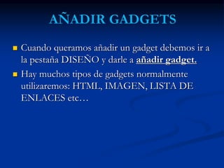  Cuando queramos añadir un gadget debemos ir a 
la pestaña DISEÑO y darle a añadir gadget. 
 Hay muchos tipos de gadgets normalmente 
utilizaremos: HTML, IMAGEN, LISTA DE 
ENLACES etc… 
 