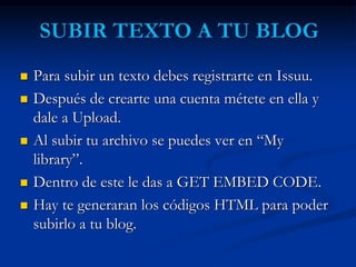  Para subir un texto debes registrarte en Issuu. 
 Después de crearte una cuenta métete en ella y 
dale a Upload. 
 Al subir tu archivo se puedes ver en “My 
library”. 
 Dentro de este le das a GET EMBED CODE. 
 Hay te generaran los códigos HTML para poder 
subirlo a tu blog. 
 