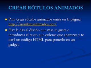  Para crear rótulos animados entra en la página: 
http://nombresanimados.net/. 
 Hay le das al diseño que mas te gusta e 
introduces el texto que quieras que aparezca y te 
dará un código HTML para ponerlo en un 
gadget. 
 