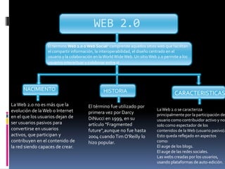 WEB 2.0
El término Web 2.0 oWeb Social1 comprende aquellos sitios web que facilitan
el compartir información, la interoperabilidad, el diseño centrado en el
usuario y la colaboración en laWorldWideWeb. Un sitioWeb 2.0 permite a los
usuarios interactuar y colaborar entre si
La Web 2.0 no es más que la
evolución de la Web o Internet
en el que los usuarios dejan de
ser usuarios pasivos para
convertirse en usuarios
activos, que participan y
contribuyen en el contenido de
la red siendo capaces de crear.
NACIMIENTO
El término fue utilizado por
primera vez por Darcy
DiNucci en 1999, en su
artículo "Fragmented
future",aunque no fue hasta
2004 cuando Tim O'Reilly lo
hizo popular.
HISTORIA
LaWeb 2.0 se caracteriza
principalmente por la participación de
usuario como contribuidor activo y no
solo como espectador de los
contenidos de laWeb (usuario pasivo).
Esto queda reflejado en aspectos
como:
El auge de los blogs.
El auge de las redes sociales.
Las webs creadas por los usuarios,
usando plataformas de auto-edición.
CARACTERISTICAS
 