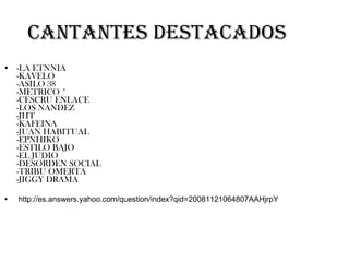 Cantantes destacados -LA ETNNIA -KAVELO -ASILO 38 -METRICO * -CESCRU ENLACE -LOS NANDEZ -JHT -KAFEINA -JUAN HABITUAL -EPNHIKO -ESTILO BAJO -EL JUDIO -DESORDEN SOCIAL -TRIBU OMERTA -JIGGY DRAMA http://es.answers.yahoo.com/question/index?qid=20081121064807AAHjrpY 