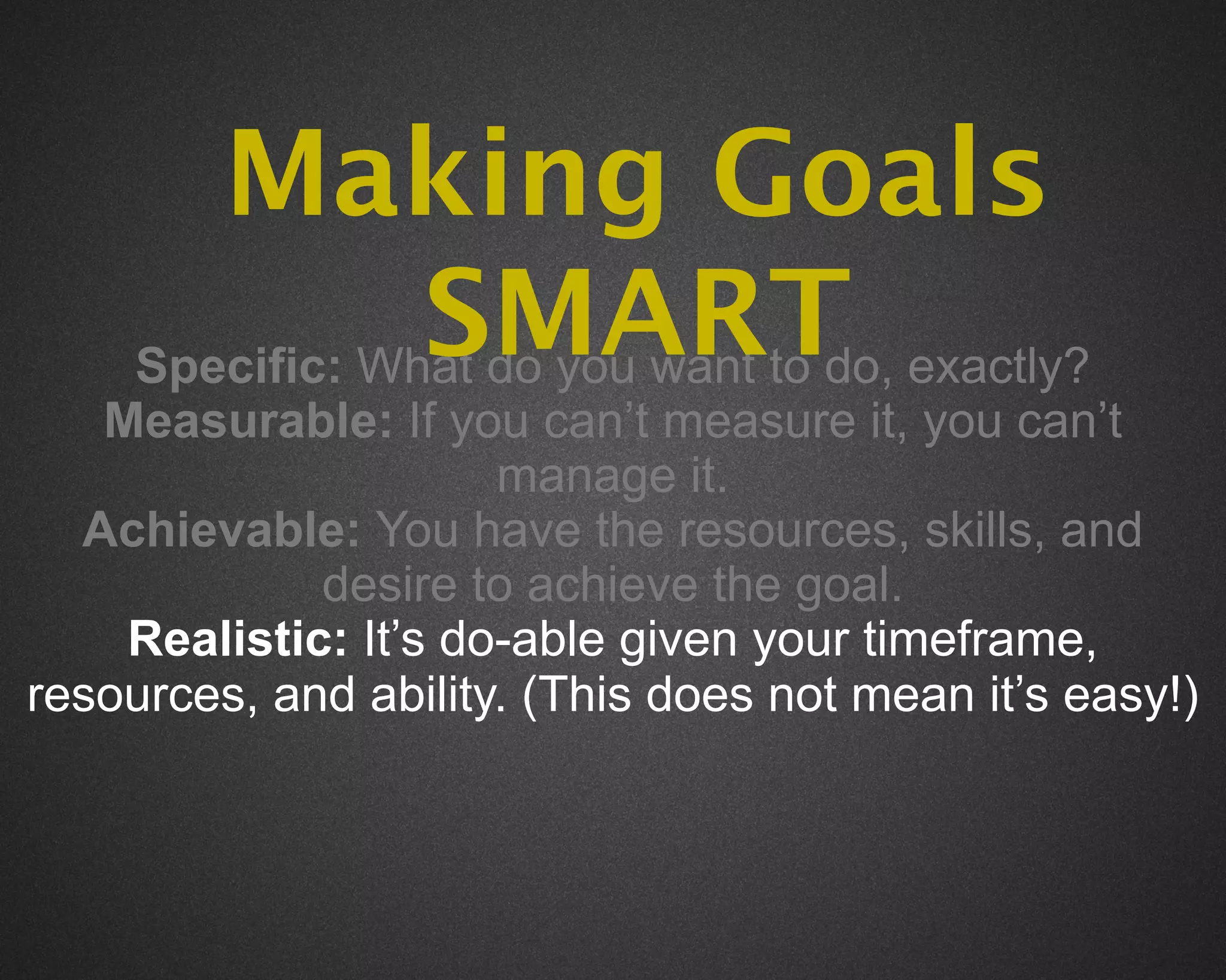 Making Goals
                 SMART exactly?
     Specific: What do you want to do,
   Measurable: If you can’t measure it, you can’t
                      manage it.
  Achievable: You have the resources, skills, and
             desire to achieve the goal.
    Realistic: It’s do-able given your timeframe,
resources, and ability. (This does not mean it’s easy!)
 