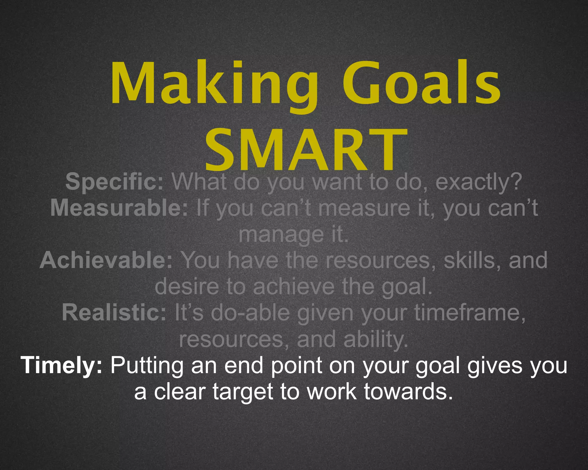 Making Goals
                SMART exactly?
    Specific: What do you want to do,
   Measurable: If you can’t measure it, you can’t
                      manage it.
  Achievable: You have the resources, skills, and
             desire to achieve the goal.
    Realistic: It’s do-able given your timeframe,
                resources, and ability.
Timely: Putting an end point on your goal gives you
          a clear target to work towards.
 
