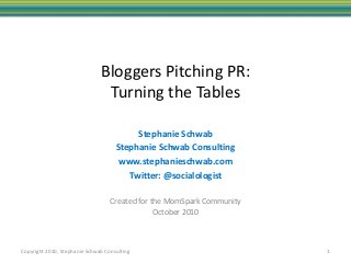 Copyright 2010, Stephanie Schwab Consulting
Bloggers Pitching PR:
Turning the Tables
Created for the MomSpark Community
October 2010
1
Stephanie Schwab
Stephanie Schwab Consulting
www.stephanieschwab.com
Twitter: @socialologist
 