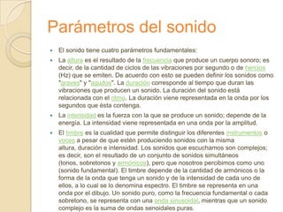 Parámetros del sonido
   El sonido tiene cuatro parámetros fundamentales:
   La altura es el resultado de la frecuencia que produce un cuerpo sonoro; es
    decir, de la cantidad de ciclos de las vibraciones por segundo o de hercios
    (Hz) que se emiten. De acuerdo con esto se pueden definir los sonidos como
    "graves" y "agudos". La duración corresponde al tiempo que duran las
    vibraciones que producen un sonido. La duración del sonido está
    relacionada con el ritmo. La duración viene representada en la onda por los
    segundos que ésta contenga.
   La intensidad es la fuerza con la que se produce un sonido; depende de la
    energía. La intensidad viene representada en una onda por la amplitud.
   El timbre es la cualidad que permite distinguir los diferentes instrumentos o
    voces a pesar de que estén produciendo sonidos con la misma
    altura, duración e intensidad. Los sonidos que escuchamos son complejos;
    es decir, son el resultado de un conjunto de sonidos simultáneos
    (tonos, sobretonos y armónicos), pero que nosotros percibimos como uno
    (sonido fundamental). El timbre depende de la cantidad de armónicos o la
    forma de la onda que tenga un sonido y de la intensidad de cada uno de
    ellos, a lo cual se lo denomina espectro. El timbre se representa en una
    onda por el dibujo. Un sonido puro, como la frecuencia fundamental o cada
    sobretono, se representa con una onda sinusoidal, mientras que un sonido
    complejo es la suma de ondas senoidales puras.
 