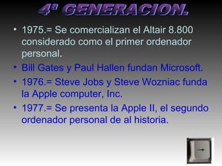 • 1975.= Se comercializan el Altair 8.800
  considerado como el primer ordenador
  personal.
• Bill Gates y Paul Hallen fundan Microsoft.
• 1976.= Steve Jobs y Steve Wozniac funda
  la Apple computer, Inc.
• 1977.= Se presenta la Apple II, el segundo
  ordenador personal de al historia.
 