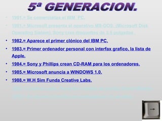 •   1981.= Se comercializa el IBM PC.
•   1981.= Microsoft presenta el operativo MS-DOS. (Microsoft Disk
    Operating Sistem). Sony crea disquettes de 3.5 pulgadas .
•   1982.= Aparece el primer clónico del IBM PC.
•   1983.= Primer ordenador personal con interfax grafico, la lista de
    Apple.
•   1984.= Sony y Phillips crean CD-RAM para los ordenadores.
•   1985.= Microsoft anuncia a WINDOWS 1.0.
•   1988.= W.H Sim Funda Creative Labs.
•   1989.= Creative Labs. Presenta la tarjeta de sonido Sound Blaster.
•   1995.= Se supera el teraflop en computacion en paralelo.
 