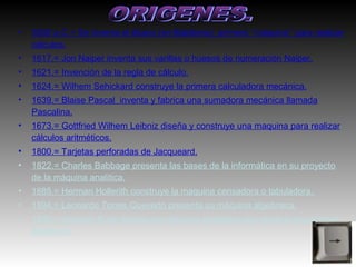 •   3500 a.C.= Se inventa el ábaco (en Babilonia), primera ‘‘máquina’’ para realizar
    cálculos.
•   1617.= Jon Naiper inventa sus varillas o huesos de numeración Naiper.
•   1621.= Invención de la regla de cálculo.
•   1624.= Wilhem Sehickard construye la primera calculadora mecánica.
•   1639.= Blaise Pascal inventa y fabrica una sumadora mecánica llamada
    Pascalina.
•   1673.= Gottfried Wilhem Leibniz diseña y construye una maquina para realizar
    cálculos aritméticos.
•   1800.= Tarjetas perforadas de Jacqueard.
•   1822.= Charles Babbage presenta las bases de la informática en su proyecto
    de la máquina analítica.
•   1885.= Herman Hollerith construye la maquina censadora o tabuladora.
•   1894.= Leonardo Torres Quevedo presenta su máquina algebraica.
•   1930.= Venebar Bush diseña una máquina analógica que resolvía ecuaciones
    diferentes.
 