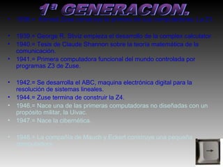 •   1938.= Konrad Zuse construye la primera de sus computadoras: La Z1.

•   1939.= George R. Stiviz empieza el desarrollo de la complex calculator.
•   1940.= Tesis de Claude Shannon sobre la teoría matemática de la
    comunicación.
•   1941.= Primera computadora funcional del mundo controlada por
    programas Z3 de Zuse.

•   1942.= Se desarrolla el ABC, maquina electrónica digital para la
    resolución de sistemas lineales.
•   1944.= Zuse termina de construir la Z4.
•   1946.= Nace una de las primeras computadoras no diseñadas con un
    propósito militar, la Uivac.
•   1947.= Nace la cibernética.

•   1948.= La compañía de Mauch y Eckert construye una pequeña
    computadora.
 