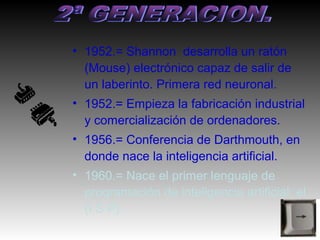 • 1952.= Shannon desarrolla un ratón
  (Mouse) electrónico capaz de salir de
  un laberinto. Primera red neuronal.
• 1952.= Empieza la fabricación industrial
  y comercialización de ordenadores.
• 1956.= Conferencia de Darthmouth, en
  donde nace la inteligencia artificial.
• 1960.= Nace el primer lenguaje de
  programación de inteligencia artificial: el
  (I S P) .
 