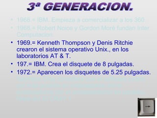 • 1968.= IBM. Empieza a comercializar a los 360.
• 1968.= Robert Noice y Gordon Moré fundan Inter.
  Computacion..
• 1969.= Kenneth Thompson y Denis Ritchie
  crearon el sistema operativo Unix., en los
  laboratorios AT & T.
• 197.= IBM. Crea el disquete de 8 pulgadas.
• 1972.= Aparecen los disquetes de 5.25 pulgadas.
  Saymour Cray considera que el software podria
  ser más potente en ordenadores mono
  procesadores por el procesamiento en paralelo.
  Nace así El CRAY 1.
 