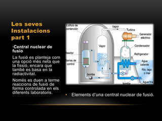 Les seves
Instalacions
part 1
·Central nuclear de
fusio
La fusió es planteja com
una opció més neta que
la fissió, encara que
també es basa en la
radiactivitat.
Només es duen a terme
reaccions de fusió de
forma controlada en els
diferents laboratoris.
                           • Elements d’una central nuclear de fusió.
 