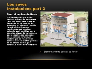 Les seves
instalacions part 2
Central nuclear de fissio
L’element principal d’una
central nuclear és el reactor
(n’hi pot haver més d’un). El
que es fa en un reactor és
sotmetre un element reactiu
(urani, plutoni) a unes
condicions que emeten
calor, la qual s’utilitza per a
escalfar aigua, de tal manera
que generi vapor per poder
accionar una turbina, el
mateix que es fa amb una
caldera de combustió química
on es crema carbó, gas
natural o altres combustibles.



                                  •   Elements d’una central de fissio
 