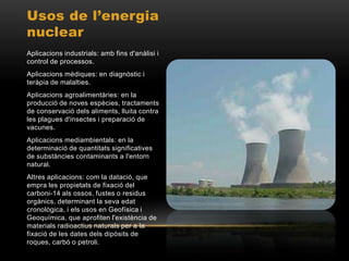 Usos de l’energia
nuclear
Aplicacions industrials: amb fins d'anàlisi i
control de processos.
Aplicacions mèdiques: en diagnòstic i
teràpia de malalties.
Aplicacions agroalimentàries: en la
producció de noves espècies, tractaments
de conservació dels aliments, lluita contra
les plagues d'insectes i preparació de
vacunes.
Aplicacions mediambientals: en la
determinació de quantitats significatives
de substàncies contaminants a l'entorn
natural.
Altres aplicacions: com la datació, que
empra les propietats de fixació del
carboni-14 als ossos, fustes o residus
orgànics, determinant la seva edat
cronològica, i els usos en Geofísica i
Geoquímica, que aprofiten l'existència de
materials radioactius naturals per a la
fixació de les dates dels dipòsits de
roques, carbó o petroli.
 