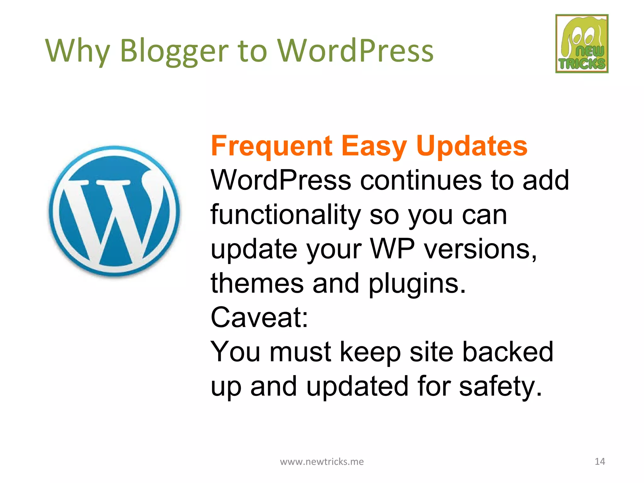 www.newtricks.me 14
Why Blogger to WordPress
Frequent Easy Updates
WordPress continues to add
functionality so you can
update your WP versions,
themes and plugins.
Caveat:
You must keep site backed
up and updated for safety.
 