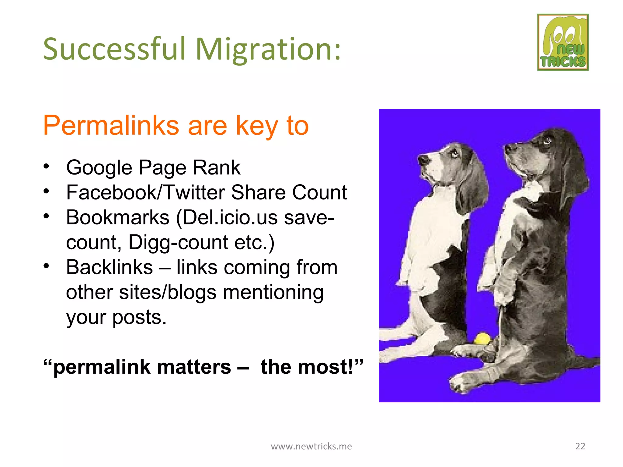 www.newtricks.me 22
Successful Migration:
Permalinks are key to
• Google Page Rank
• Facebook/Twitter Share Count
• Bookmarks (Del.icio.us save-
count, Digg-count etc.)
• Backlinks – links coming from
other sites/blogs mentioning
your posts.
“permalink matters – the most!”
 