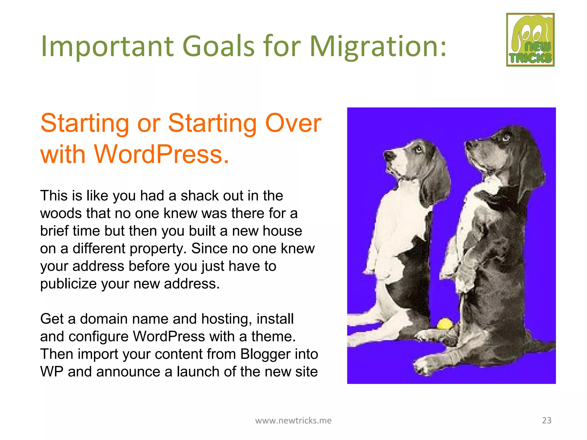 www.newtricks.me 23
Important Goals for Migration:
Starting or Starting Over
with WordPress.
This is like you had a shack out in the
woods that no one knew was there for a
brief time but then you built a new house
on a different property. Since no one knew
your address before you just have to
publicize your new address.
Get a domain name and hosting, install
and configure WordPress with a theme.
Then import your content from Blogger into
WP and announce a launch of the new site
 