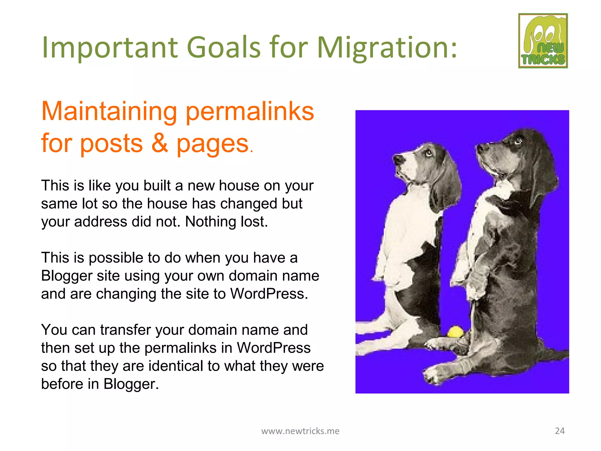 www.newtricks.me 24
Important Goals for Migration:
Maintaining permalinks
for posts & pages.
This is like you built a new house on your
same lot so the house has changed but
your address did not. Nothing lost.
This is possible to do when you have a
Blogger site using your own domain name
and are changing the site to WordPress.
You can transfer your domain name and
then set up the permalinks in WordPress
so that they are identical to what they were
before in Blogger.
 