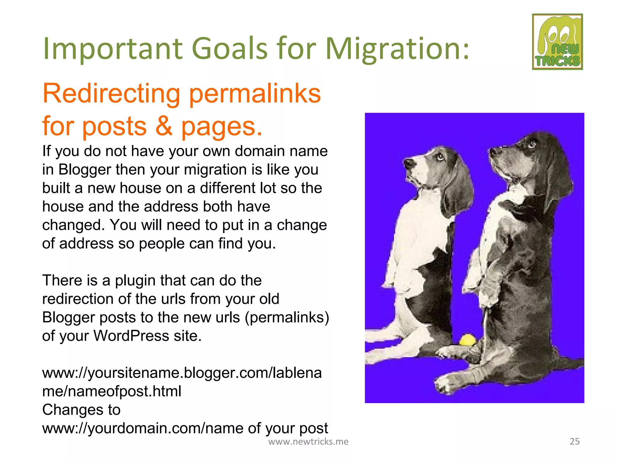 www.newtricks.me 25
Important Goals for Migration:
Redirecting permalinks
for posts & pages.
If you do not have your own domain name
in Blogger then your migration is like you
built a new house on a different lot so the
house and the address both have
changed. You will need to put in a change
of address so people can find you.
There is a plugin that can do the
redirection of the urls from your old
Blogger posts to the new urls (permalinks)
of your WordPress site.
www://yoursitename.blogger.com/lablena
me/nameofpost.html
Changes to
www://yourdomain.com/name of your post
 