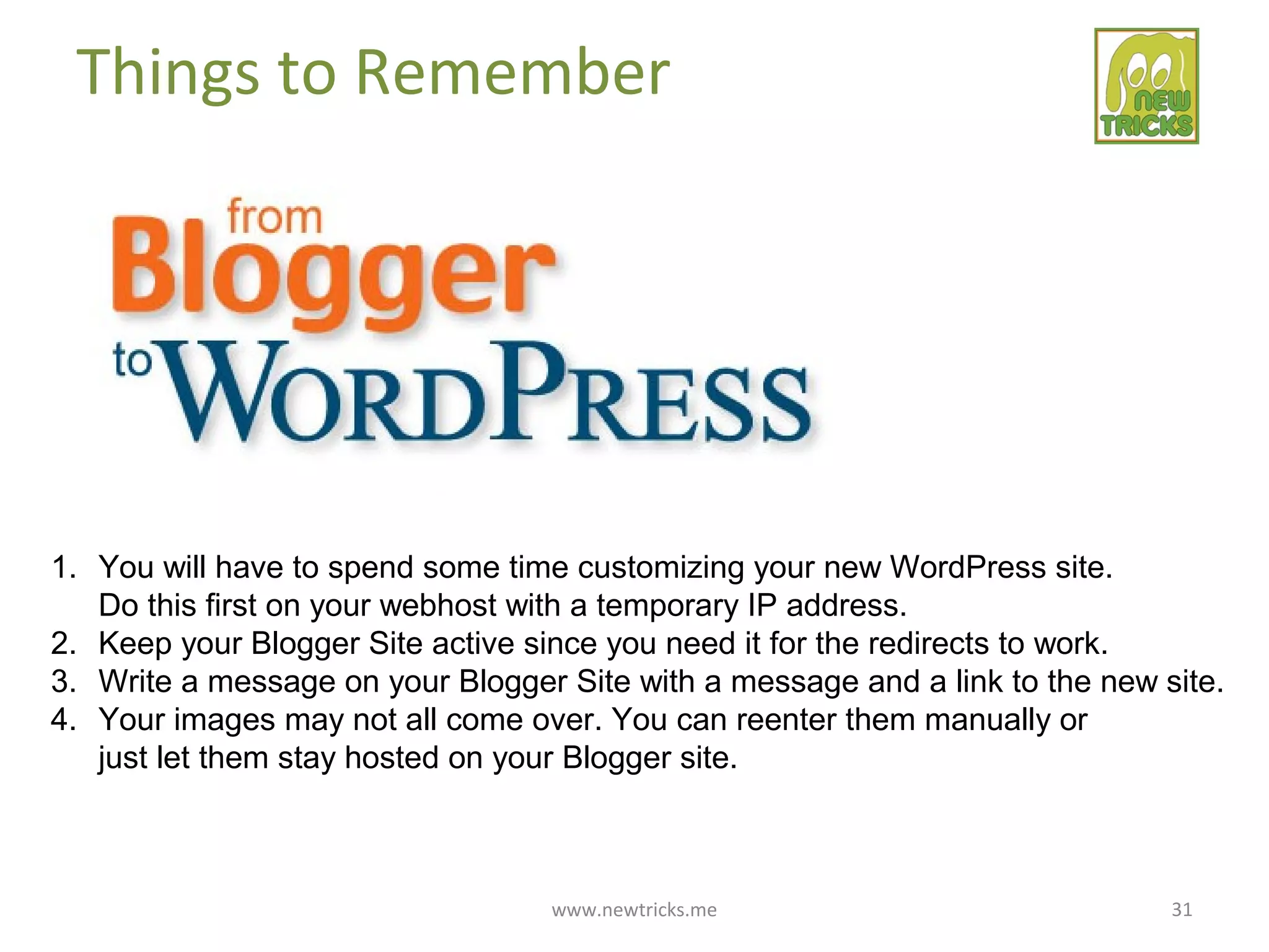 www.newtricks.me 31
Things to Remember
1. You will have to spend some time customizing your new WordPress site.
Do this first on your webhost with a temporary IP address.
2. Keep your Blogger Site active since you need it for the redirects to work.
3. Write a message on your Blogger Site with a message and a link to the new site.
4. Your images may not all come over. You can reenter them manually or
just let them stay hosted on your Blogger site.
 