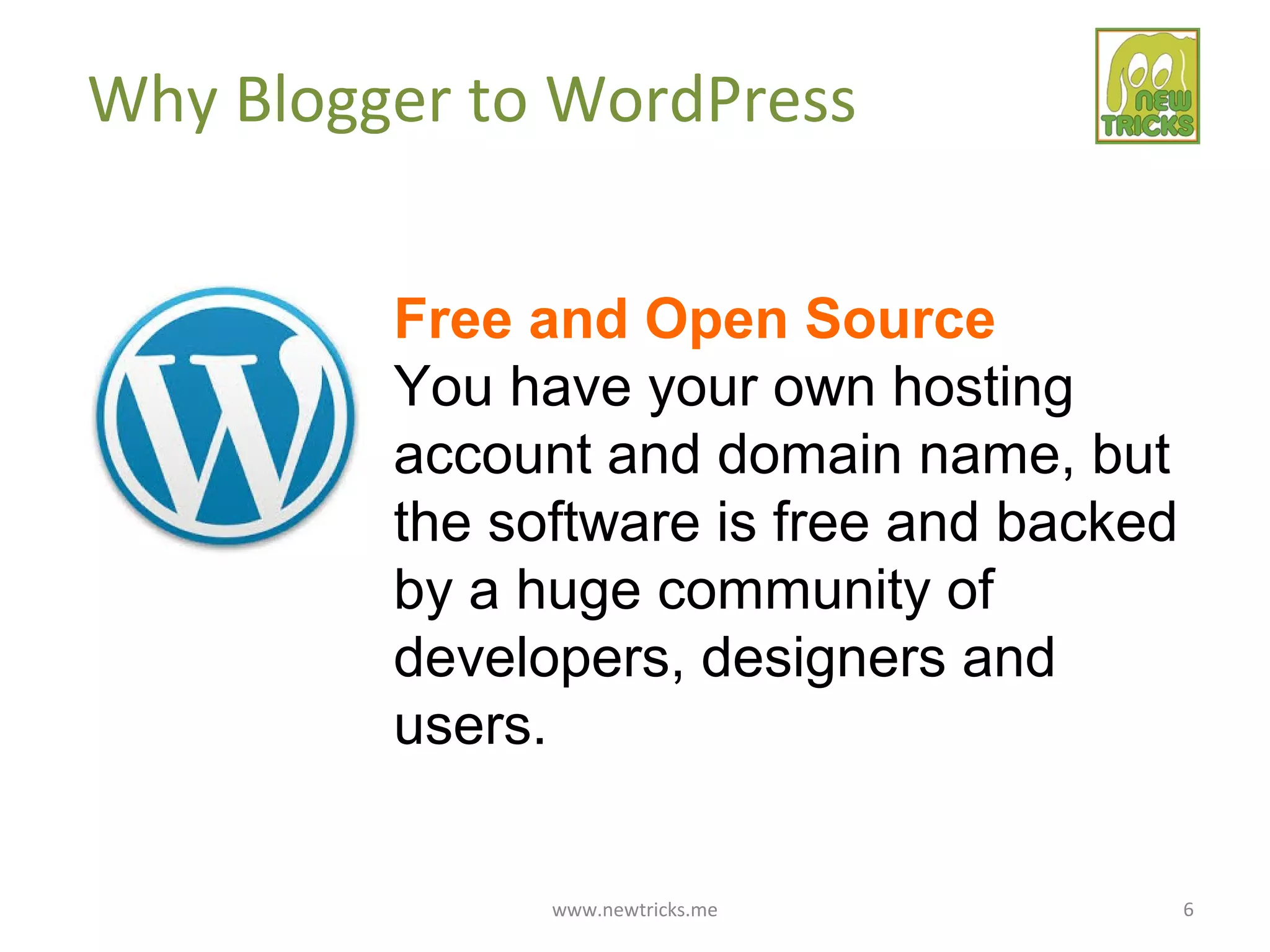 www.newtricks.me 6
Why Blogger to WordPress
Free and Open Source
You have your own hosting
account and domain name, but
the software is free and backed
by a huge community of
developers, designers and
users.
 