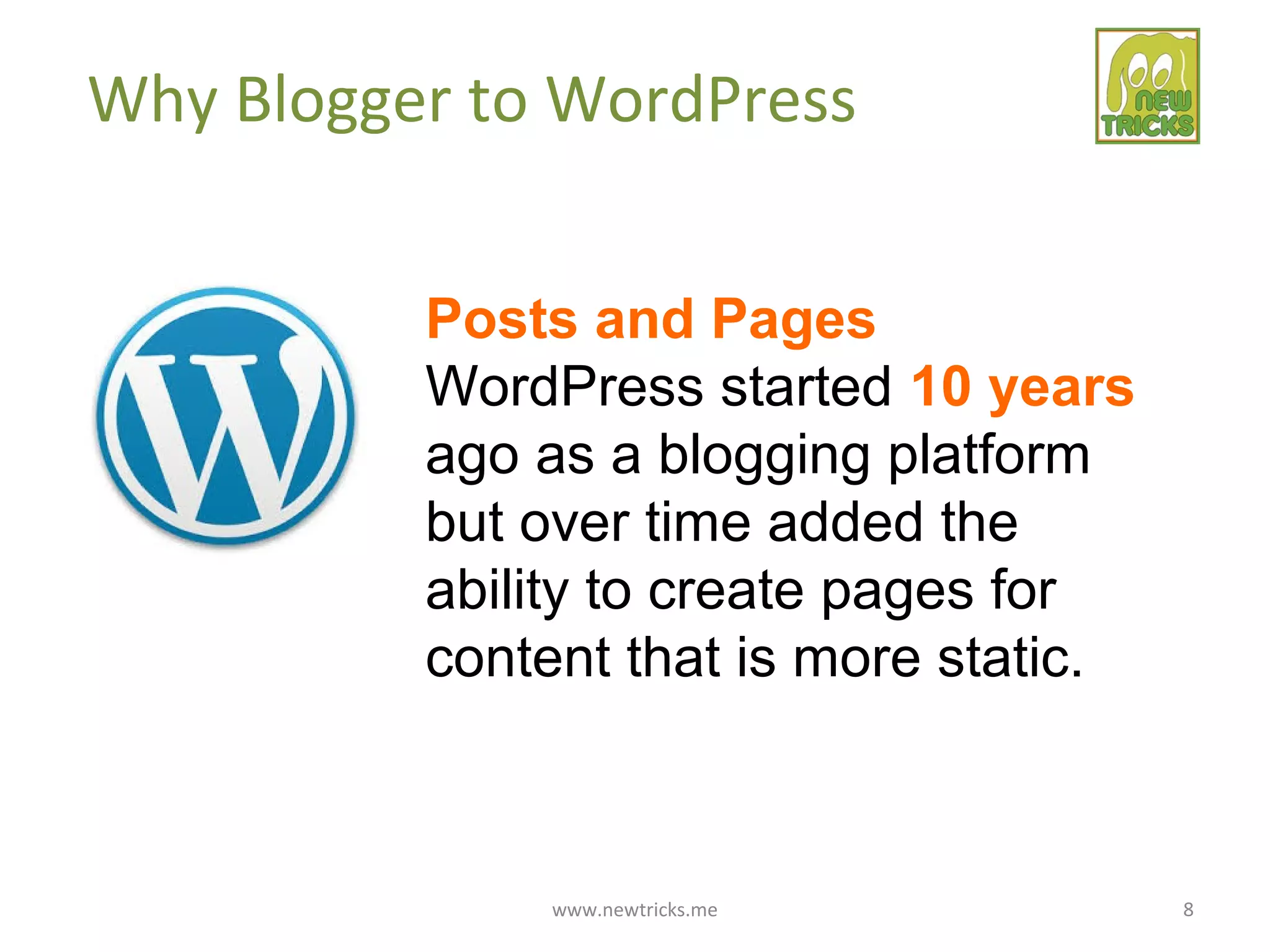 www.newtricks.me 8
Why Blogger to WordPress
Posts and Pages
WordPress started 10 years
ago as a blogging platform
but over time added the
ability to create pages for
content that is more static.
 