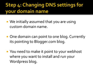    We initially assumed that you are using
    custom domain name.

   One domain can point to one blog. Currently
    its pointing to Blogger.com blog.

   You need to make it point to your webhost
    where you want to install and run your
    Wordpress blog.
 