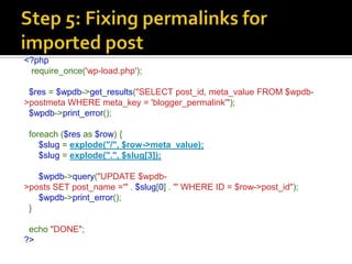 <?php
 require_once('wp-load.php');

 $res = $wpdb->get_results("SELECT post_id, meta_value FROM $wpdb-
>postmeta WHERE meta_key = 'blogger_permalink'");
 $wpdb->print_error();

 foreach ($res as $row) {
    $slug = explode("/", $row->meta_value);
    $slug = explode(".", $slug[3]);

   $wpdb->query("UPDATE $wpdb-
>posts SET post_name ='" . $slug[0] . "' WHERE ID = $row->post_id");
   $wpdb->print_error();
 }

 echo "DONE";
?>
 