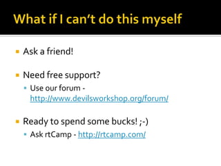    Ask a friend!

   Need free support?
     Use our forum -
     http://www.devilsworkshop.org/forum/

   Ready to spend some bucks! ;-)
     Ask rtCamp - http://rtcamp.com/
 