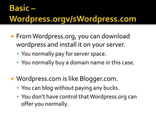    From Wordpress.org, you can download
    wordpress and install it on your server.
     You normally pay for server space.
     You normally buy a domain name in this case.


   Wordpress.com is like Blogger.com.
     You can blog without paying any bucks.
     You don’t have control that Wordpress.org can
     offer you normally.
 